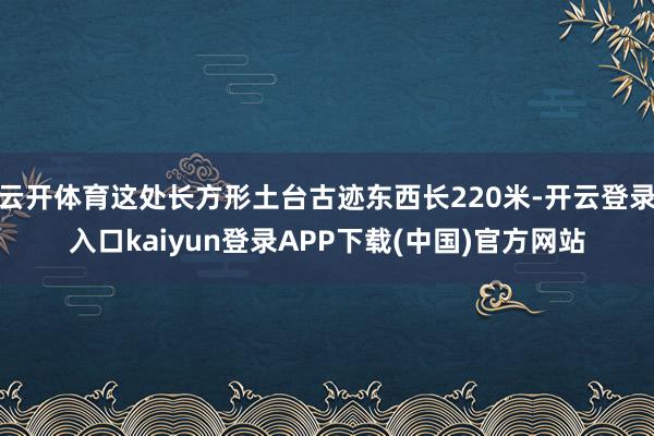 云开体育这处长方形土台古迹东西长220米-开云登录入口kaiyun登录APP下载(中国)官方网站