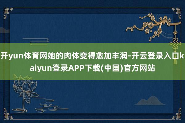 开yun体育网她的肉体变得愈加丰润-开云登录入口kaiyun登录APP下载(中国)官方网站