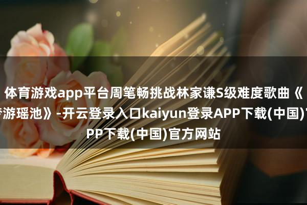 体育游戏app平台周笔畅挑战林家谦S级难度歌曲《特伦斯梦游瑶池》-开云登录入口kaiyun登录APP下载(中国)官方网站