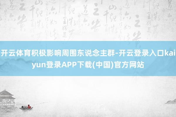 开云体育积极影响周围东说念主群-开云登录入口kaiyun登录APP下载(中国)官方网站