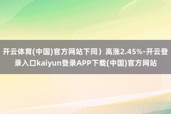 开云体育(中国)官方网站下同）高涨2.45%-开云登录入口kaiyun登录APP下载(中国)官方网站