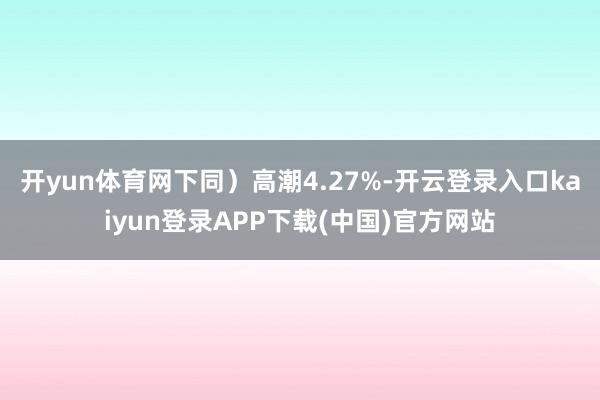 开yun体育网下同）高潮4.27%-开云登录入口kaiyun登录APP下载(中国)官方网站