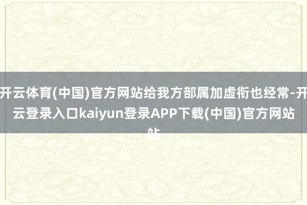 开云体育(中国)官方网站给我方部属加虚衔也经常-开云登录入口kaiyun登录APP下载(中国)官方网站