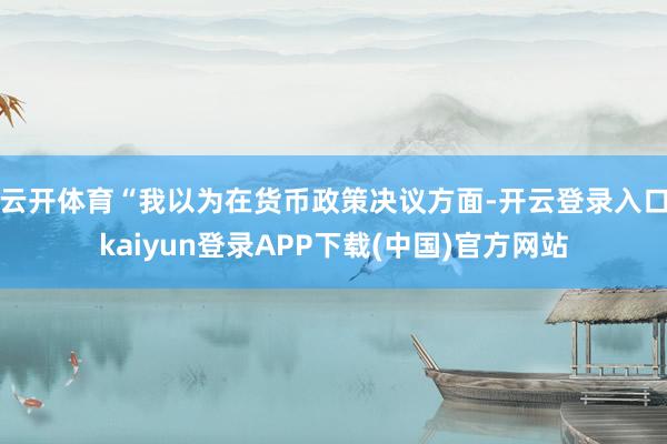 云开体育　　“我以为在货币政策决议方面-开云登录入口kaiyun登录APP下载(中国)官方网站