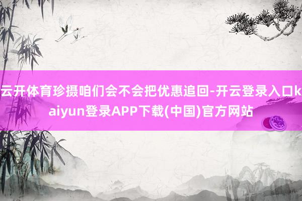 云开体育珍摄咱们会不会把优惠追回-开云登录入口kaiyun登录APP下载(中国)官方网站