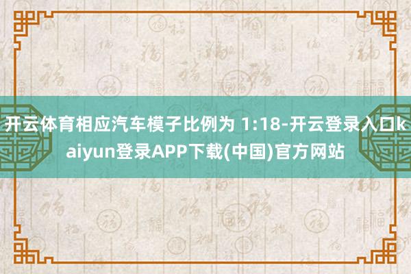 开云体育相应汽车模子比例为 1:18-开云登录入口kaiyun登录APP下载(中国)官方网站