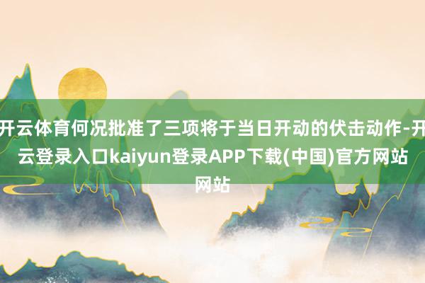 开云体育何况批准了三项将于当日开动的伏击动作-开云登录入口kaiyun登录APP下载(中国)官方网站