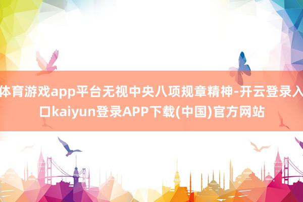 体育游戏app平台无视中央八项规章精神-开云登录入口kaiyun登录APP下载(中国)官方网站