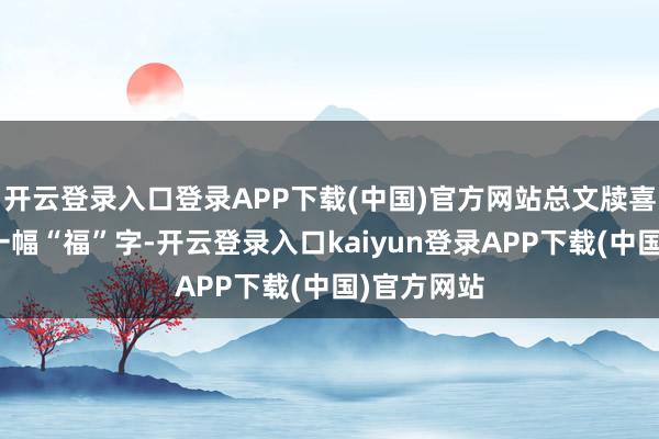 开云登录入口登录APP下载(中国)官方网站总文牍喜悦地提起一幅“福”字-开云登录入口kaiyun登录APP下载(中国)官方网站