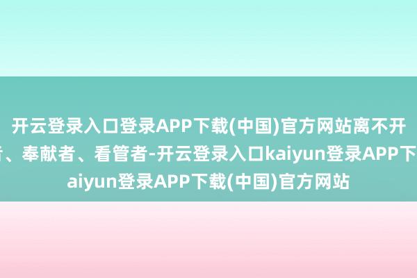 开云登录入口登录APP下载(中国)官方网站离不开成千上万的服务者、奉献者、看管者-开云登录入口kaiyun登录APP下载(中国)官方网站
