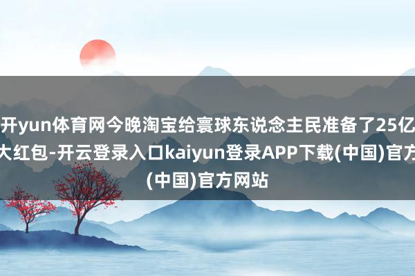 开yun体育网今晚淘宝给寰球东说念主民准备了25亿元的大红包-开云登录入口kaiyun登录APP下载(中国)官方网站