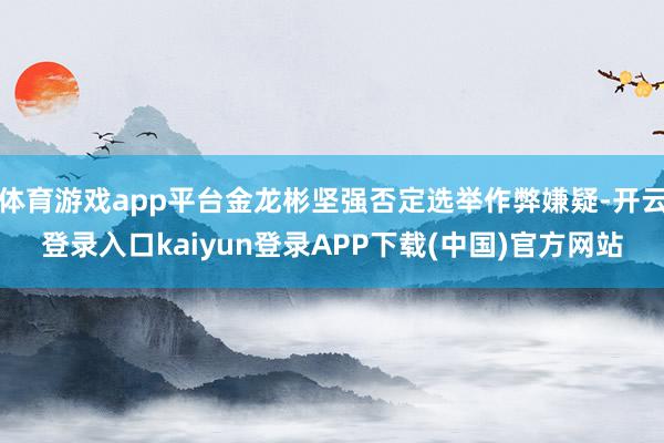 体育游戏app平台金龙彬坚强否定选举作弊嫌疑-开云登录入口kaiyun登录APP下载(中国)官方网站