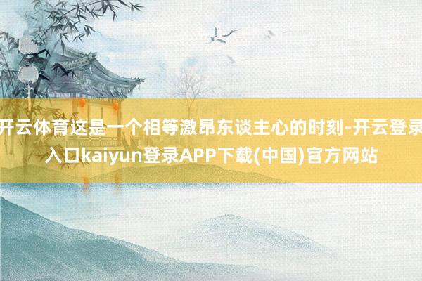 开云体育这是一个相等激昂东谈主心的时刻-开云登录入口kaiyun登录APP下载(中国)官方网站
