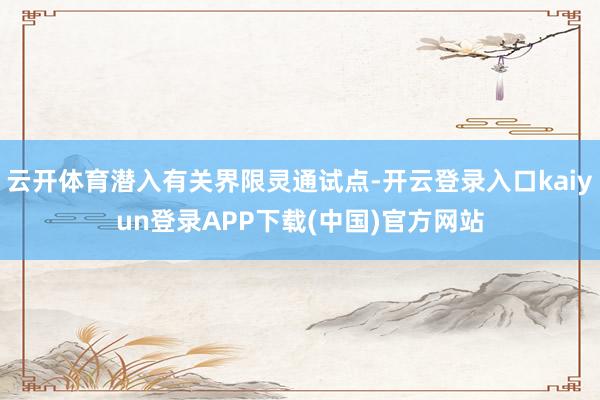 云开体育潜入有关界限灵通试点-开云登录入口kaiyun登录APP下载(中国)官方网站