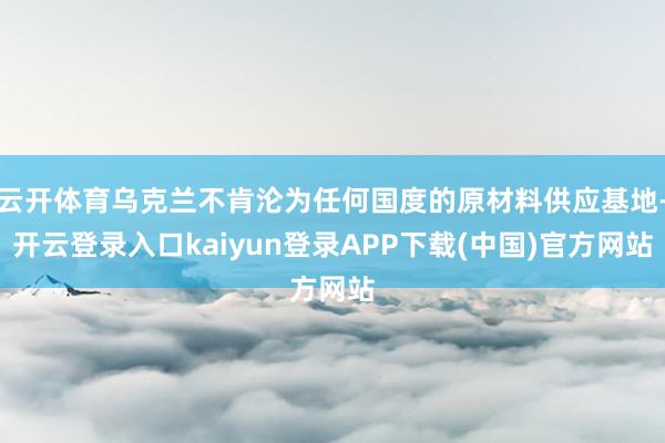 云开体育乌克兰不肯沦为任何国度的原材料供应基地-开云登录入口kaiyun登录APP下载(中国)官方网站