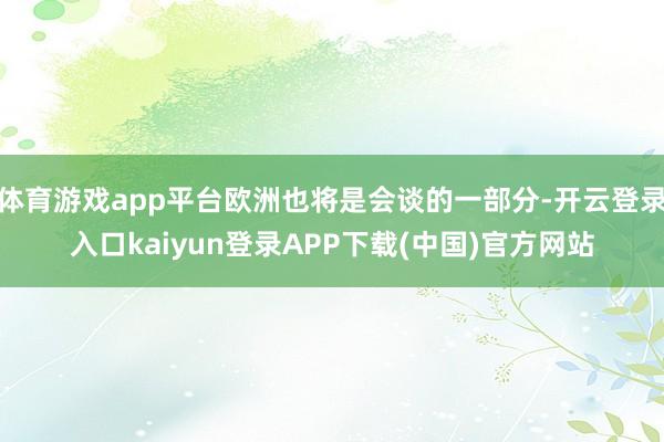 体育游戏app平台欧洲也将是会谈的一部分-开云登录入口kaiyun登录APP下载(中国)官方网站