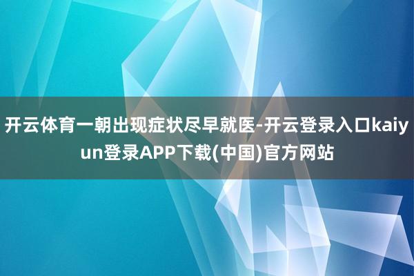 开云体育一朝出现症状尽早就医-开云登录入口kaiyun登录APP下载(中国)官方网站