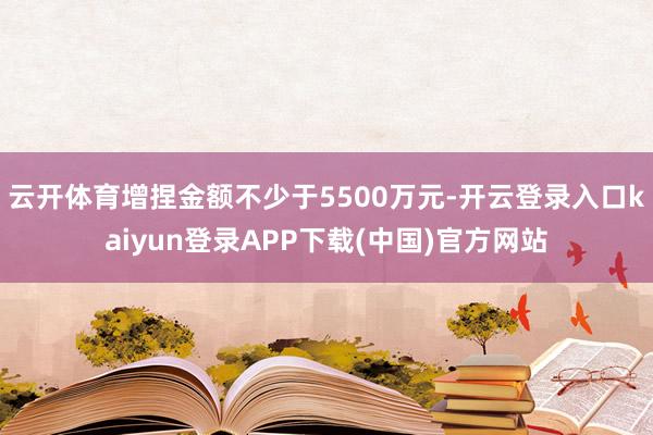 云开体育增捏金额不少于5500万元-开云登录入口kaiyun登录APP下载(中国)官方网站