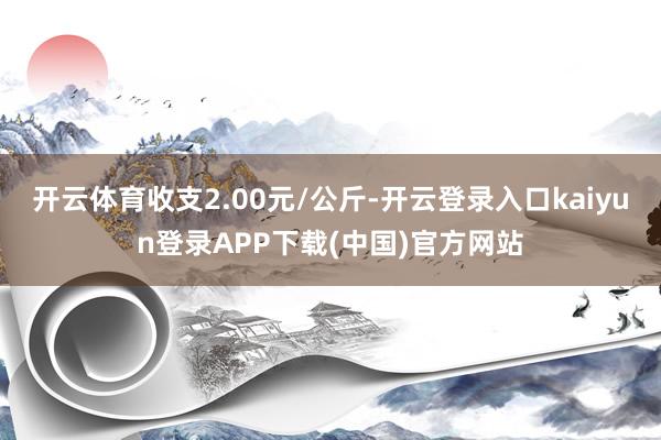 开云体育收支2.00元/公斤-开云登录入口kaiyun登录APP下载(中国)官方网站