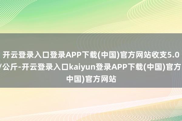 开云登录入口登录APP下载(中国)官方网站收支5.00元/公斤-开云登录入口kaiyun登录APP下载(中国)官方网站