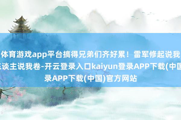 体育游戏app平台搞得兄弟们齐好累！雷军修起说我最歧视别东谈主说我卷-开云登录入口kaiyun登录APP下载(中国)官方网站