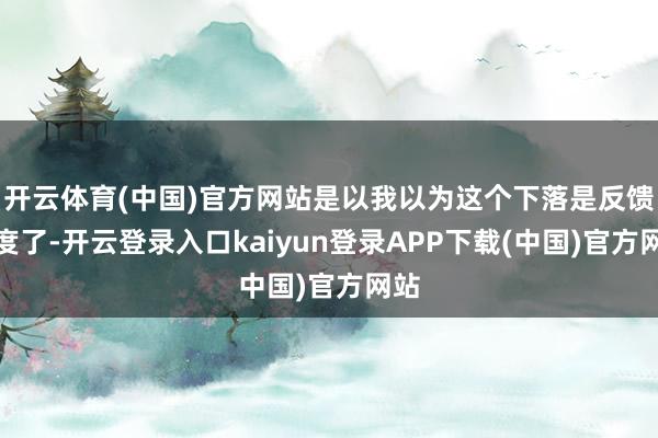 开云体育(中国)官方网站是以我以为这个下落是反馈过度了-开云登录入口kaiyun登录APP下载(中国)官方网站