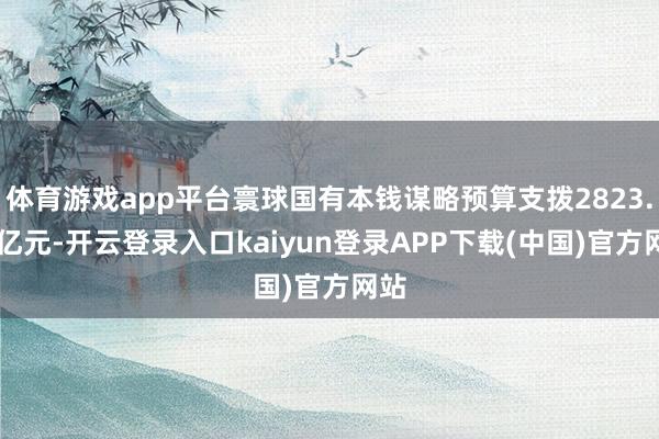 体育游戏app平台寰球国有本钱谋略预算支拨2823.08亿元-开云登录入口kaiyun登录APP下载(中国)官方网站
