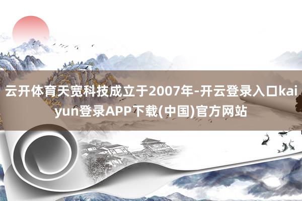 云开体育天宽科技成立于2007年-开云登录入口kaiyun登录APP下载(中国)官方网站