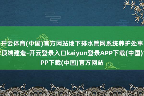 开云体育(中国)官方网站地下排水管网系统养护处事合理讹诈顶端建造-开云登录入口kaiyun登录APP下载(中国)官方网站