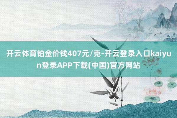 开云体育铂金价钱407元/克-开云登录入口kaiyun登录APP下载(中国)官方网站