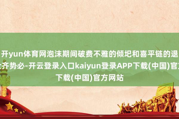 开yun体育网泡沫期间破费不雅的倾圯和喜平链的退场是全齐势必-开云登录入口kaiyun登录APP下载(中国)官方网站
