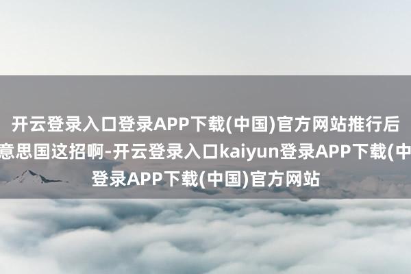 开云登录入口登录APP下载(中国)官方网站推行后果嘛……好意思国这招啊-开云登录入口kaiyun登录APP下载(中国)官方网站