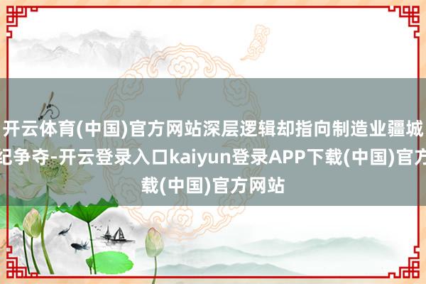 开云体育(中国)官方网站深层逻辑却指向制造业疆城的世纪争夺-开云登录入口kaiyun登录APP下载(中国)官方网站