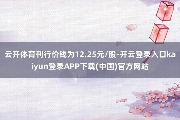 云开体育刊行价钱为12.25元/股-开云登录入口kaiyun登录APP下载(中国)官方网站