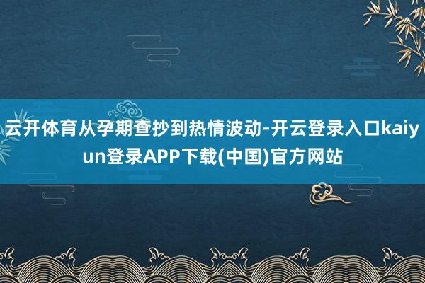 云开体育从孕期查抄到热情波动-开云登录入口kaiyun登录APP下载(中国)官方网站