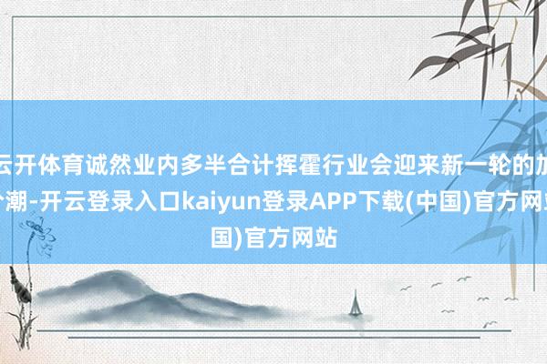 云开体育诚然业内多半合计挥霍行业会迎来新一轮的加价潮-开云登录入口kaiyun登录APP下载(中国)官方网站