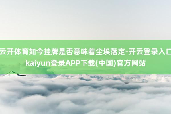 云开体育如今挂牌是否意味着尘埃落定-开云登录入口kaiyun登录APP下载(中国)官方网站