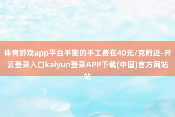 体育游戏app平台手镯的手工费在40元/克附近-开云登录入口kaiyun登录APP下载(中国)官方网站