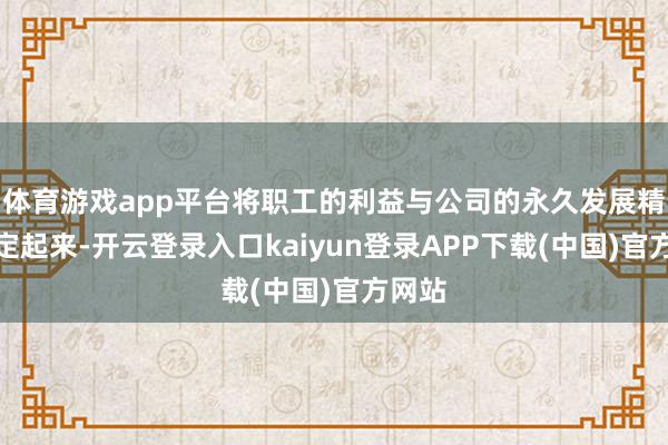 体育游戏app平台将职工的利益与公司的永久发展精细绑定起来-开云登录入口kaiyun登录APP下载(中国)官方网站