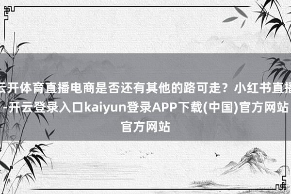 云开体育直播电商是否还有其他的路可走？小红书直播-开云登录入口kaiyun登录APP下载(中国)官方网站