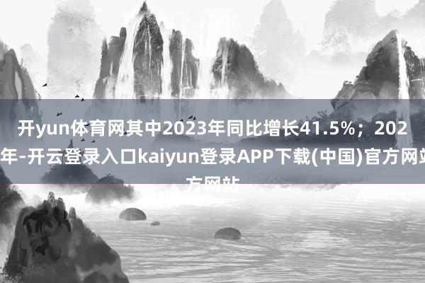 开yun体育网其中2023年同比增长41.5%；2024年-开云登录入口kaiyun登录APP下载(中国)官方网站