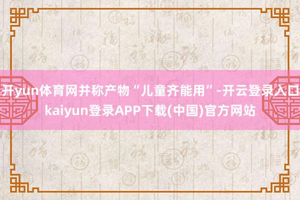 开yun体育网并称产物“儿童齐能用”-开云登录入口kaiyun登录APP下载(中国)官方网站