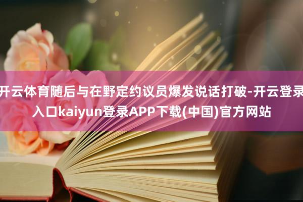 开云体育随后与在野定约议员爆发说话打破-开云登录入口kaiyun登录APP下载(中国)官方网站