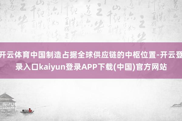 开云体育中国制造占据全球供应链的中枢位置-开云登录入口kaiyun登录APP下载(中国)官方网站