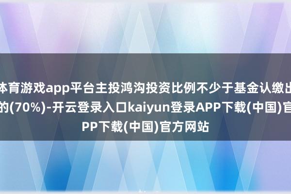 体育游戏app平台主投鸿沟投资比例不少于基金认缴出资总数的(70%)-开云登录入口kaiyun登录APP下载(中国)官方网站