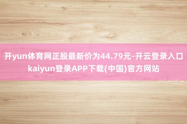 开yun体育网正股最新价为44.79元-开云登录入口kaiyun登录APP下载(中国)官方网站