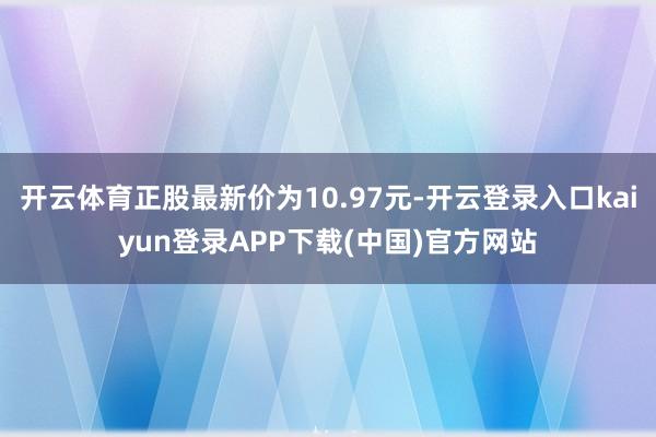 开云体育正股最新价为10.97元-开云登录入口kaiyun登录APP下载(中国)官方网站