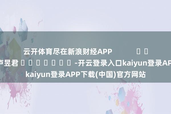 云开体育尽在新浪财经APP            						拖累剪辑：卢昱君 							-开云登录入口kaiyun登录APP下载(中国)官方网站