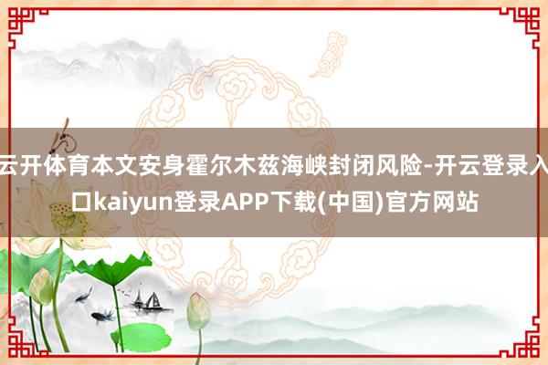云开体育本文安身霍尔木兹海峡封闭风险-开云登录入口kaiyun登录APP下载(中国)官方网站