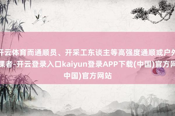 开云体育而通顺员、开采工东谈主等高强度通顺或户外功课者-开云登录入口kaiyun登录APP下载(中国)官方网站